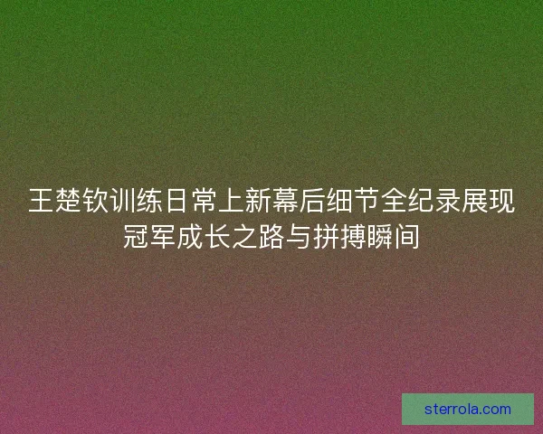 王楚钦训练日常上新幕后细节全纪录展现冠军成长之路与拼搏瞬间